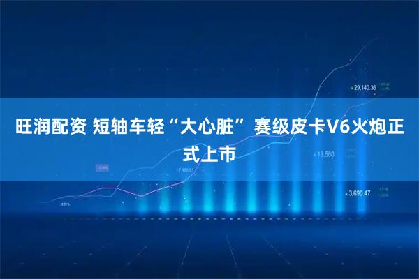 旺润配资 短轴车轻“大心脏” 赛级皮卡V6火炮正式上市