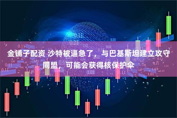 金铺子配资 沙特被逼急了，与巴基斯坦建立攻守同盟，可能会获得核保护伞