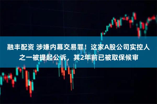 融丰配资 涉嫌内幕交易罪！这家A股公司实控人之一被提起公诉，其2年前已被取保候审