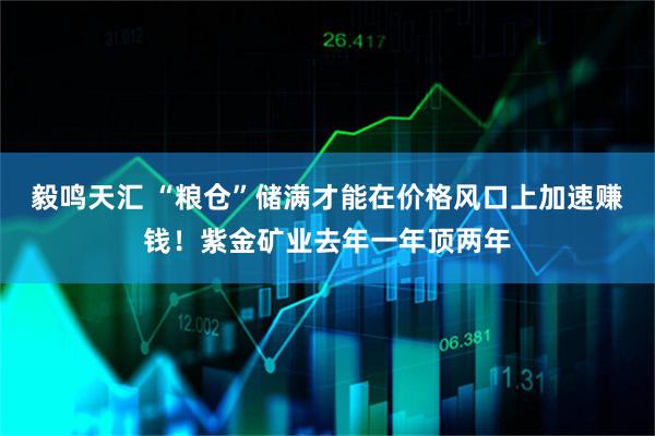 毅鸣天汇 “粮仓”储满才能在价格风口上加速赚钱！紫金矿业去年一年顶两年