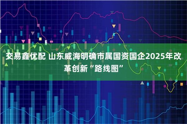 交易鑫优配 山东威海明确市属国资国企2025年改革创新“路线图”
