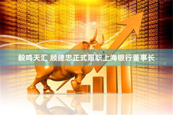 毅鸣天汇 顾建忠正式履职上海银行董事长