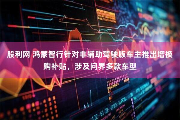 股利网 鸿蒙智行针对非辅助驾驶版车主推出增换购补贴，涉及问界多款车型
