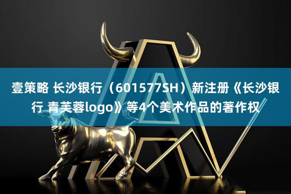 壹策略 长沙银行（601577SH）新注册《长沙银行 青芙蓉logo》等4个美术作品的著作权