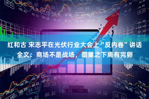 红和古 宋志平在光伏行业大会上“反内卷”讲话全文：商场不是战场，覆巢之下焉有完卵