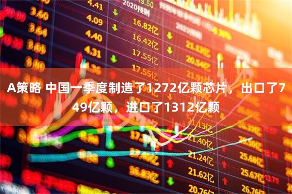 A策略 中国一季度制造了1272亿颗芯片，出口了749亿颗，进口了1312亿颗