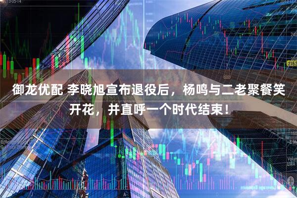 御龙优配 李晓旭宣布退役后，杨鸣与二老聚餐笑开花，并直呼一个时代结束！