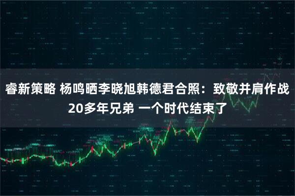 睿新策略 杨鸣晒李晓旭韩德君合照：致敬并肩作战20多年兄弟 一个时代结束了
