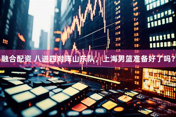 融合配资 八进四对阵山东队，上海男篮准备好了吗？
