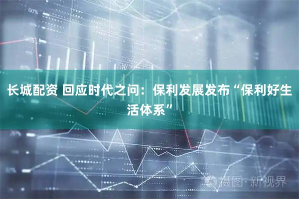 长城配资 回应时代之问：保利发展发布“保利好生活体系”