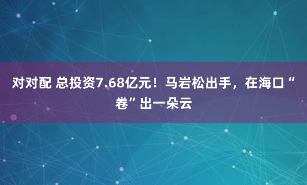 对对配 总投资7.68亿元！马岩松出手，在海口“卷”出一朵云