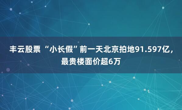 丰云股票 “小长假”前一天北京拍地91.597亿，最贵楼面价超6万