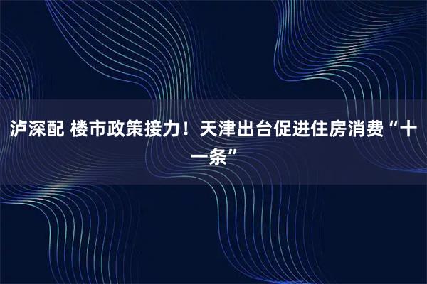 泸深配 楼市政策接力！天津出台促进住房消费“十一条”