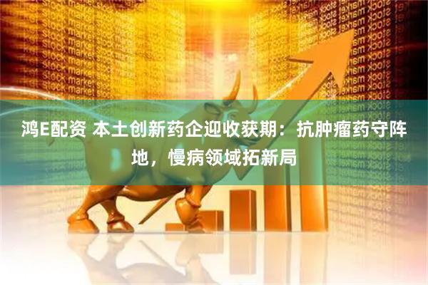 鸿E配资 本土创新药企迎收获期：抗肿瘤药守阵地，慢病领域拓新局